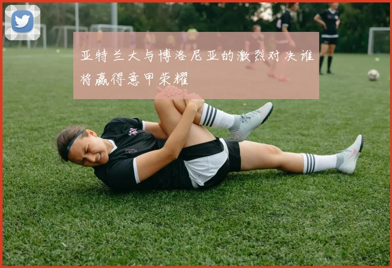 亚特兰大与博洛尼亚的激烈对决谁将赢得意甲荣耀