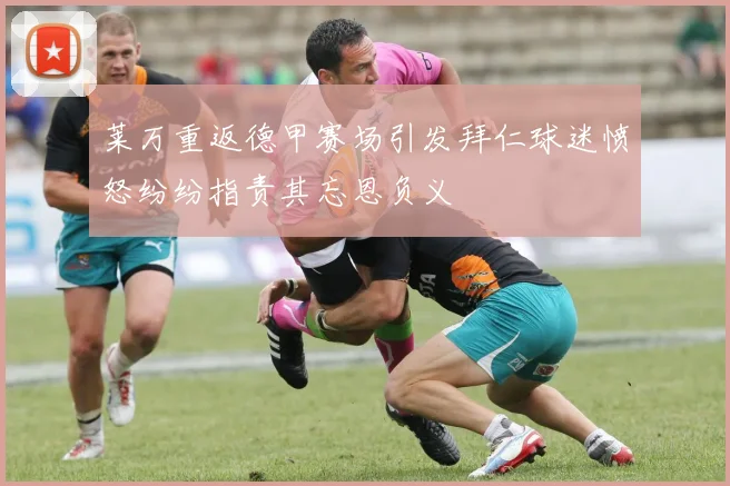 莱万重返德甲赛场引发拜仁球迷愤怒纷纷指责其忘恩负义