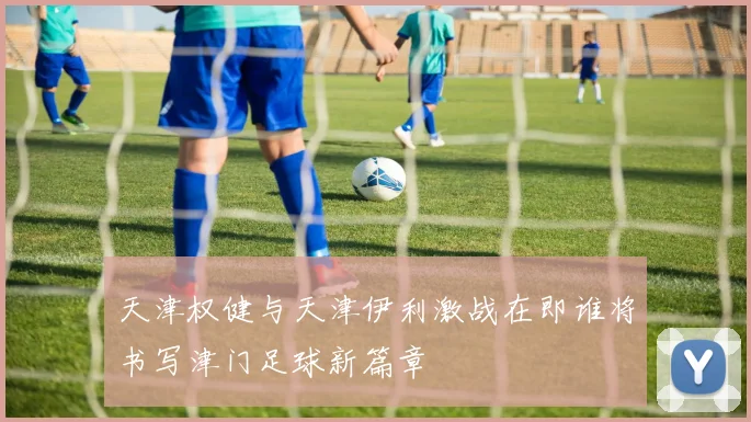 天津权健与天津伊利激战在即谁将书写津门足球新篇章