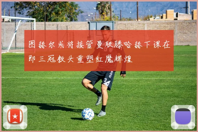 图赫尔或将接管曼联滕哈赫下课在即三冠教头重塑红魔辉煌