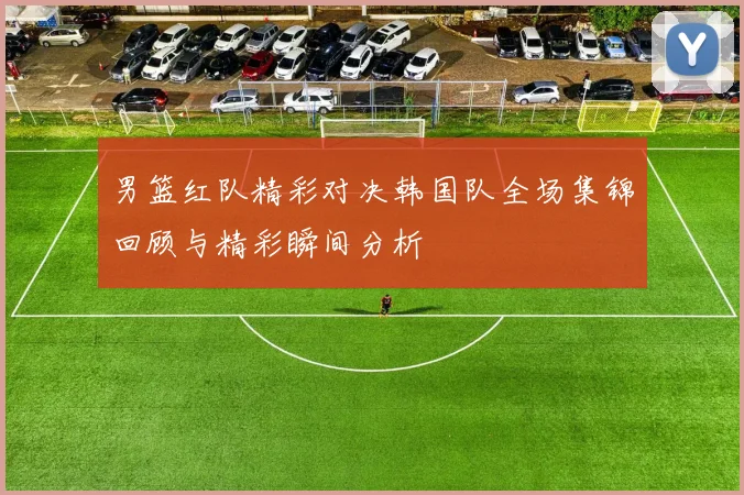 男篮红队精彩对决韩国队全场集锦回顾与精彩瞬间分析