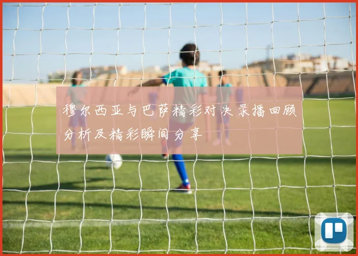 穆尔西亚与巴萨精彩对决录播回顾分析及精彩瞬间分享