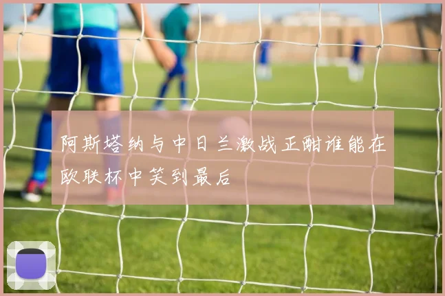 阿斯塔纳与中日兰激战正酣谁能在欧联杯中笑到最后