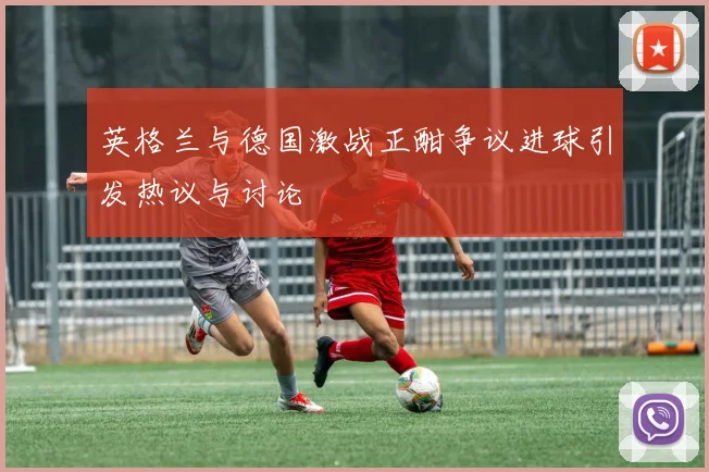 英格兰与德国激战正酣争议进球引发热议与讨论