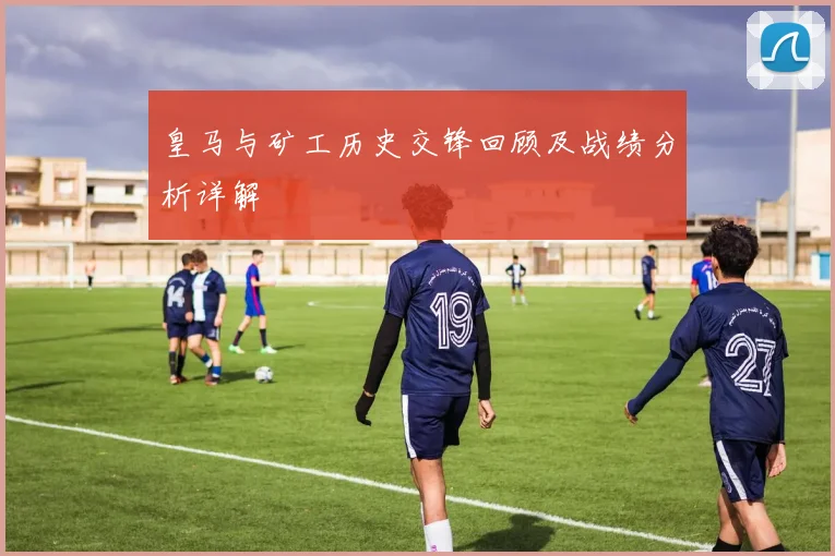 皇马与矿工历史交锋回顾及战绩分析详解