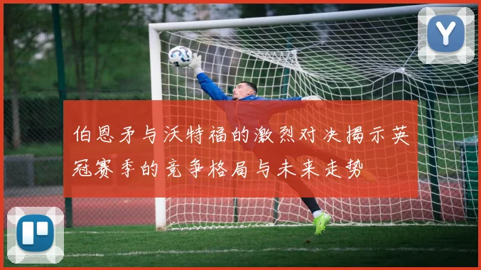 伯恩矛与沃特福的激烈对决揭示英冠赛季的竞争格局与未来走势