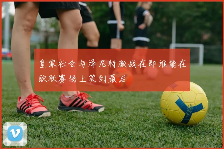 皇家社会与泽尼特激战在即谁能在欧联赛场上笑到最后