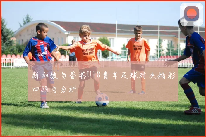 新加坡与香港U18青年足球对决精彩回顾与分析