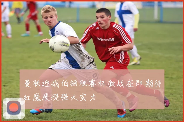 曼联迎战伯顿联赛杯激战在即期待红魔展现强大实力
