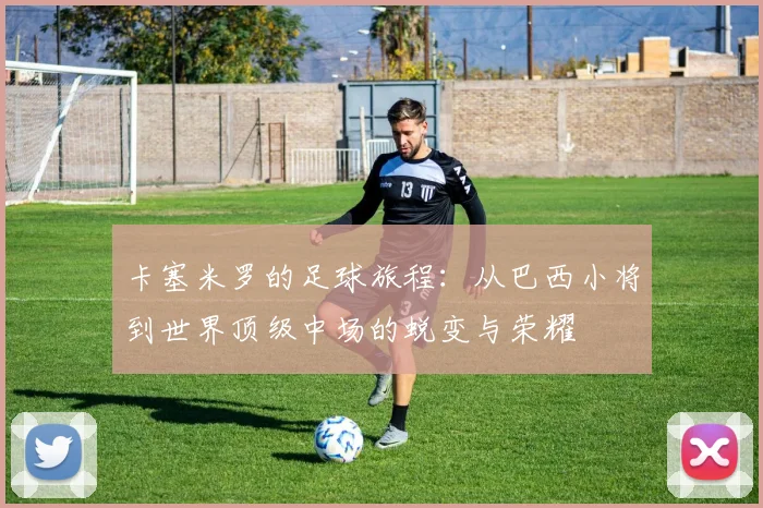 卡塞米罗的足球旅程：从巴西小将到世界顶级中场的蜕变与荣耀
