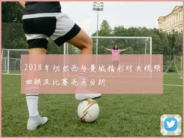 2018年切尔西与曼城精彩对决视频回顾及比赛亮点分析