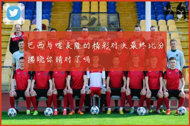 巴西与喀麦隆的精彩对决最终比分揭晓你猜对了吗