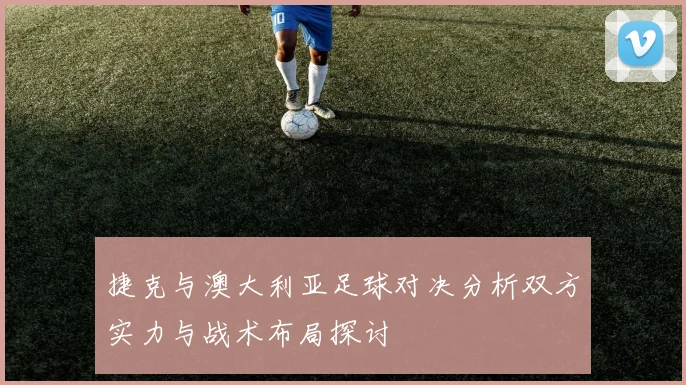 捷克与澳大利亚足球对决分析双方实力与战术布局探讨