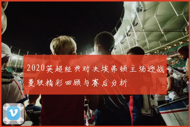 2020英超经典对决埃弗顿主场迎战曼联精彩回顾与赛后分析
