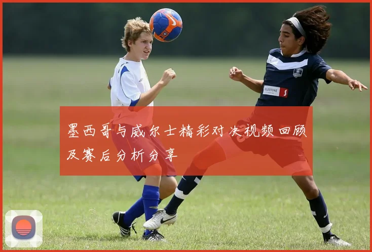 墨西哥与威尔士精彩对决视频回顾及赛后分析分享