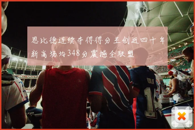 恩比德连续夺得得分王创近四十年新高场均348分震撼全联盟