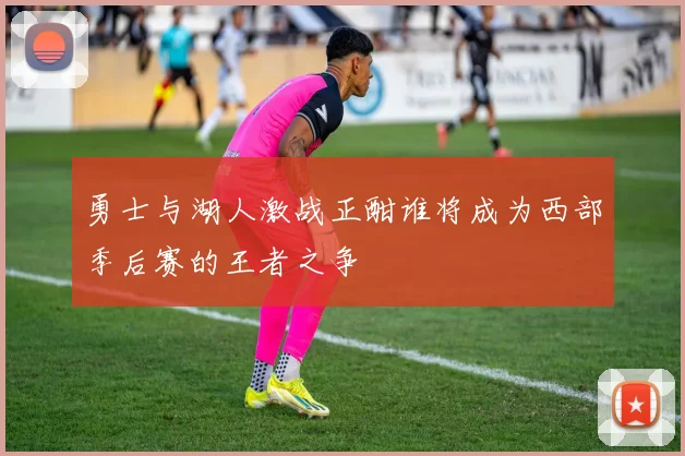 勇士与湖人激战正酣谁将成为西部季后赛的王者之争