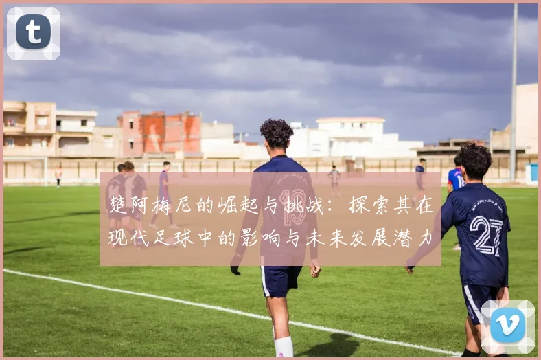 楚阿梅尼的崛起与挑战：探索其在现代足球中的影响与未来发展潜力