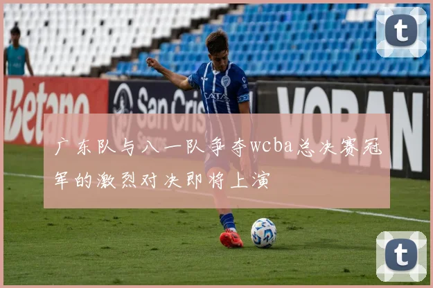 广东队与八一队争夺wcba总决赛冠军的激烈对决即将上演