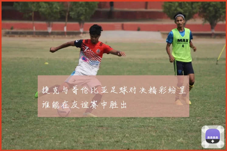 捷克与哥伦比亚足球对决精彩纷呈谁能在友谊赛中胜出
