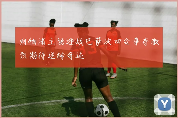 利物浦主场迎战巴萨次回合争夺激烈期待逆转奇迹