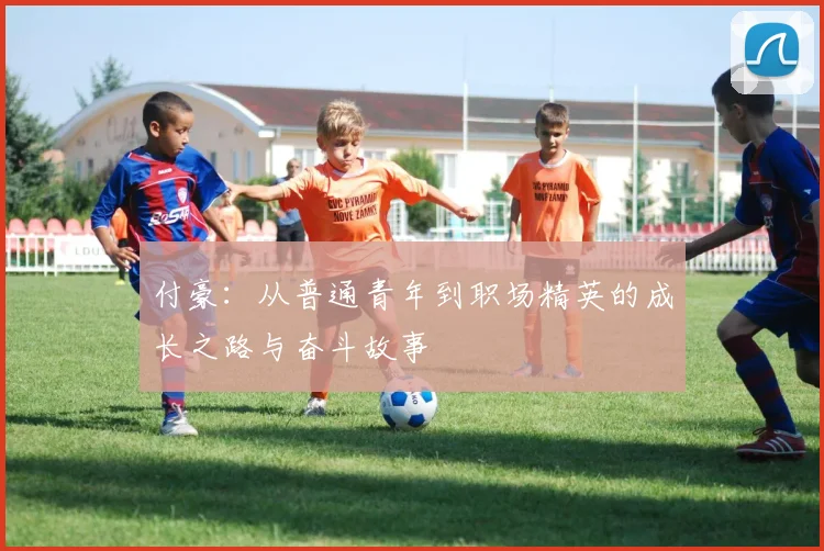付豪：从普通青年到职场精英的成长之路与奋斗故事