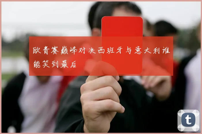 欧青赛巅峰对决西班牙与意大利谁能笑到最后