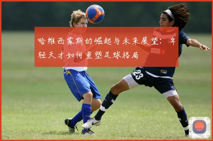 哈维西蒙斯的崛起与未来展望：年轻天才如何重塑足球格局