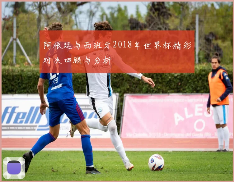阿根廷与西班牙2018年世界杯精彩对决回顾与分析