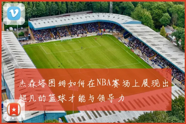 杰森塔图姆如何在NBA赛场上展现出超凡的篮球才能与领导力