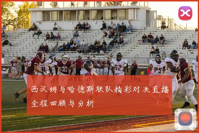 西汉姆与哈德斯联队精彩对决直播全程回顾与分析