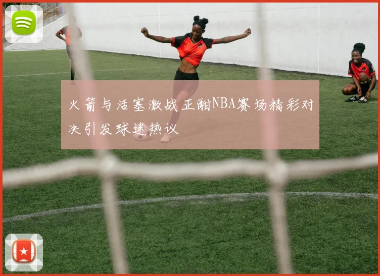 火箭与活塞激战正酣NBA赛场精彩对决引发球迷热议