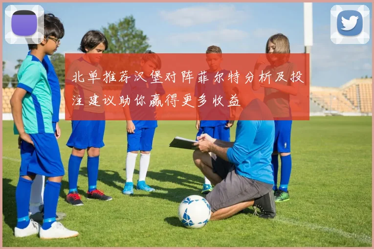 北单推荐汉堡对阵菲尔特分析及投注建议助你赢得更多收益