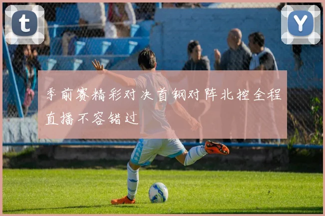 季前赛精彩对决首钢对阵北控全程直播不容错过