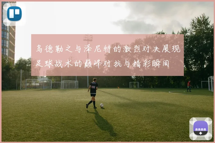 乌德勒之与泽尼特的激烈对决展现足球战术的巅峰对抗与精彩瞬间