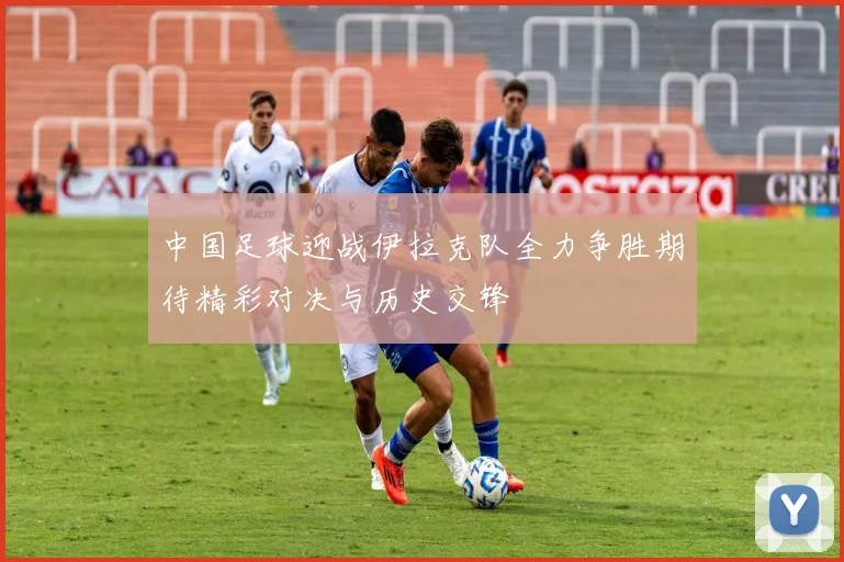 中国足球迎战伊拉克队全力争胜期待精彩对决与历史交锋
