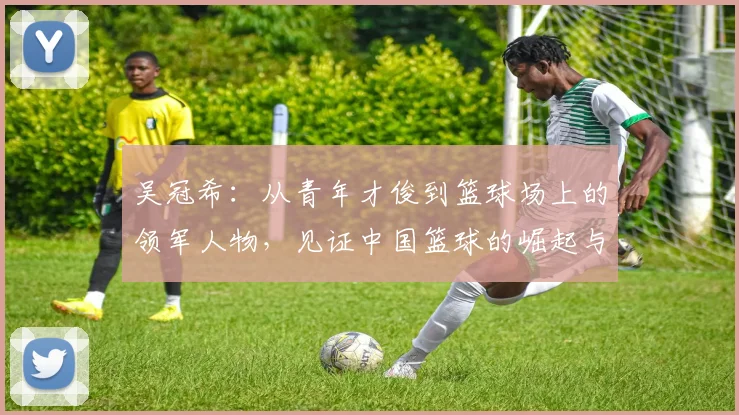 吴冠希：从青年才俊到篮球场上的领军人物，见证中国篮球的崛起与挑战